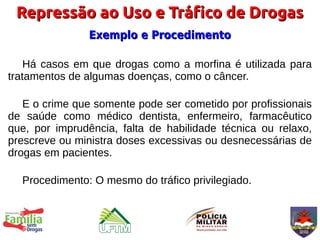 Repressão ao Uso e Tráfico de Drogas
               Exemplo e Procedimento

    Há casos em que drogas como a morfina é utilizada para
tratamentos de algumas doenças, como o câncer.

   E o crime que somente pode ser cometido por profissionais
de saúde como médico dentista, enfermeiro, farmacêutico
que, por imprudência, falta de habilidade técnica ou relaxo,
prescreve ou ministra doses excessivas ou desnecessárias de
drogas em pacientes.

  Procedimento: O mesmo do tráfico privilegiado.
 