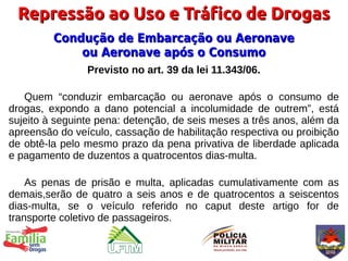 Repressão ao Uso e Tráfico de Drogas
         Condução de Embarcação ou Aeronave
             ou Aeronave após o Consumo
                Previsto no art. 39 da lei 11.343/06.

   Quem “conduzir embarcação ou aeronave após o consumo de
drogas, expondo a dano potencial a incolumidade de outrem”, está
sujeito à seguinte pena: detenção, de seis meses a três anos, além da
apreensão do veículo, cassação de habilitação respectiva ou proibição
de obtê-la pelo mesmo prazo da pena privativa de liberdade aplicada
e pagamento de duzentos a quatrocentos dias-multa.

    As penas de prisão e multa, aplicadas cumulativamente com as
demais,serão de quatro a seis anos e de quatrocentos a seiscentos
dias-multa, se o veículo referido no caput deste artigo for de
transporte coletivo de passageiros.
 