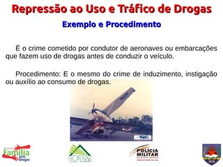 Repressão ao Uso e Tráfico de Drogas
                Exemplo e Procedimento


   É o crime cometido por condutor de aeronaves ou embarcações
que fazem uso de drogas antes de conduzir o veículo.

   Procedimento: E o mesmo do crime de induzimento, instigação
ou auxílio ao consumo de drogas.
 