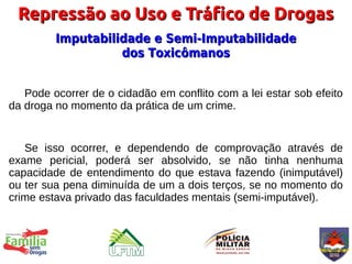 Repressão ao Uso e Tráfico de Drogas
         Imputabilidade e Semi-Imputabilidade
                   dos Toxicômanos


   Pode ocorrer de o cidadão em conflito com a lei estar sob efeito
da droga no momento da prática de um crime.


   Se isso ocorrer, e dependendo de comprovação através de
exame pericial, poderá ser absolvido, se não tinha nenhuma
capacidade de entendimento do que estava fazendo (inimputável)
ou ter sua pena diminuída de um a dois terços, se no momento do
crime estava privado das faculdades mentais (semi-imputável).
 