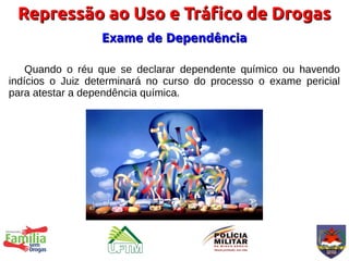Repressão ao Uso e Tráfico de Drogas
                  Exame de Dependência

    Quando o réu que se declarar dependente químico ou havendo
indícios o Juiz determinará no curso do processo o exame pericial
para atestar a dependência química.
 