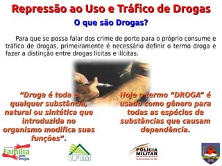 Repressão ao Uso e Tráfico de Drogas
                       O que são Drogas?
    Para que se possa falar dos crime de porte para o próprio consume e
tráfico de drogas, primeiramente é necessário definir o termo droga e
fazer a distinção entre drogas lícitas e ilícitas.




    “Droga é toda e                   Hoje o termo “DROGA” é
  qualquer substância,                usado como gênero para
natural ou sintética que                todas as espécies de
     introduzida no                   substâncias que causam
organismo modifica suas                    dependência.
        funções”.
 