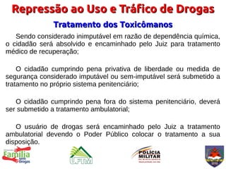 Repressão ao Uso e Tráfico de Drogas
              Tratamento dos Toxicômanos
   Sendo considerado inimputável em razão de dependência química,
o cidadão será absolvido e encaminhado pelo Juiz para tratamento
médico de recuperação;

    O cidadão cumprindo pena privativa de liberdade ou medida de
segurança considerado imputável ou sem-imputável será submetido a
tratamento no próprio sistema penitenciário;

   O cidadão cumprindo pena fora do sistema penitenciário, deverá
ser submetido a tratamento ambulatorial;

   O usuário de drogas será encaminhado pelo Juiz a tratamento
ambulatorial devendo o Poder Público colocar o tratamento a sua
disposição.
 