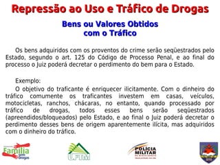 Repressão ao Uso e Tráfico de Drogas
                   Bens ou Valores Obtidos
                        com o Tráfico

   Os bens adquiridos com os proventos do crime serão seqüestrados pelo
Estado, segundo o art. 125 do Código de Processo Penal, e ao final do
processo o Juiz poderá decretar o perdimento do bem para o Estado.

    Exemplo:
    O objetivo do traficante é enriquecer ilicitamente. Com o dinheiro do
tráfico comumente os traficantes investem em casas, veículos,
motocicletas, ranchos, chácaras, no entanto, quando processado por
tráfico   de    drogas,    todos    esses    bens    serão  seqüestrados
(apreendidos/bloqueados) pelo Estado, e ao final o Juiz poderá decretar o
perdimento desses bens de origem aparentemente ilícita, mas adquiridos
com o dinheiro do tráfico.
 