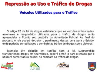 Repressão ao Uso e Tráfico de Drogas
             Veículos Utilizados para o Tráfico




   O artigo 62 da lei de drogas estabelece que os veículos,embarcações,
aeronaves e maquinários utilizados para o tráfico de drogas serão
apreendidos e ficarão sob custódia da Autoridade Policial. Ao final do
processo o Juiz poderá decretar o perdimento desses bens para o Estado,
onde poderão ser utilizados o combate ao tráfico de drogas como viaturas.

     Exemplo: Um cidadão em conflito com a lei, surpreendido
transportando drogas em seu veículo, poderá perdê-lo para o Estado que o
utilizará como viatura policial no combate ao tráfico de drogas.
 