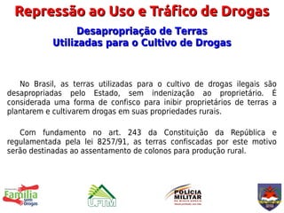 Repressão ao Uso e Tráfico de Drogas
                 Desapropriação de Terras
           Utilizadas para o Cultivo de Drogas



   No Brasil, as terras utilizadas para o cultivo de drogas ilegais são
desapropriadas pelo Estado, sem indenização ao proprietário. É
considerada uma forma de confisco para inibir proprietários de terras a
plantarem e cultivarem drogas em suas propriedades rurais.

   Com fundamento no art. 243 da Constituição da República e
regulamentada pela lei 8257/91, as terras confiscadas por este motivo
serão destinadas ao assentamento de colonos para produção rural.
 