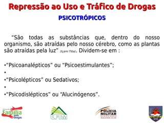Repressão ao Uso e Tráfico de Drogas
                    PSICOTRÓPICOS


   “São todas as substâncias que, dentro do nosso
organismo, são atraídas pelo nosso cérebro, como as plantas
são atraídas pela luz” (Içami Tiba). Dividem-se em :

“Psicoanalépticos” ou “Psicoestimulantes”;
●

●


“Psicolépticos” ou Sedativos;
●

●


“Psicodislépticos” ou “Alucinógenos”.
●
 