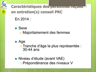 Caractéristiques des personnes reçues
en entretien(s) conseil PRC
7
En 2014 :
 Sexe
 Majoritairement des femmes
 Age
 Tranche d’âge la plus représentée :
30-44 ans
 Niveau d’étude (avant VAE)
 Prépondérance des niveaux V
 