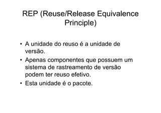 REP (Reuse/Release Equivalence
          Principle)

• A unidade do reuso é a unidade de
  versão.
• Apenas componentes que possuem um
  sistema de rastreamento de versão
  podem ter reuso efetivo.
• Esta unidade é o pacote.
 