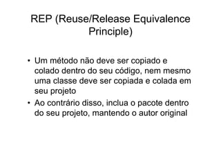 REP (Reuse/Release Equivalence
          Principle)

• Um método não deve ser copiado e
  colado dentro do seu código, nem mesmo
  uma classe deve ser copiada e colada em
  seu projeto
• Ao contrário disso, inclua o pacote dentro
  do seu projeto, mantendo o autor original
 