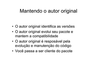 Mantendo o autor original

• O autor original identifica as versões
• O autor original evolui seu pacote e
  mantem a compatibilidade
• O autor original é resposável pela
  evolução e manutenção do código
• Você passa a ser cliente do pacote
 