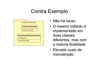 Contra Exemplo
     meu.pacote.trataarquivos
                                • Não há reuso
      ArquivoParaDownload
                                • O mesmo método é
      +gerarArquivoZip()
                                  implementado em
DocumentosParaArquivoamento
                                  duas classes
+List arquivos

+gerarArquivoZip()                diferentes, mas com
                                  a mesma finalidade
                                • Elevado custo de
                                  manutenção
 