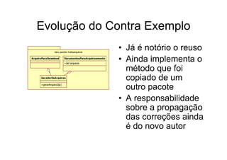 Evolução do Contra Exemplo
                 meu.pacote.trataarquivos
                                                         • Já é notório o reuso
ArquivoParaDownload        DocumentosParaArquivoamento
                           +List arquivos
                                                         • Ainda implementa o
                                                           método que foi
      GeradorDeArquivos
                                                           copiado de um
      +gerarArquivoZip()
                                                           outro pacote
                                                         • A responsabilidade
                                                           sobre a propagação
                                                           das correções ainda
                                                           é do novo autor
 