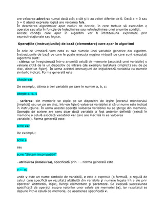 are valoarea adevă rat numai dacă atât a cât şi b au valori diferite de 0. Dacă a = 0 sau
b = 0 atunci expresia logică are valoarea fals.
În descrierea algoritmilor apar noduri de decizie, în cere trebuie să executăm o
operaţie sau alta în funcţie de îndeplinirea sau neîndeplinirea unei anumite condiţii.
Aceste condiţii care apar în algoritmi vor fi întotdeauna exprimate prin
expresiirelaţionale sau logice.

Operaţiile (instrucţiunile) de bază (elementare) care apar în algoritmi

În cele ce urmează vom nota cu var numele unei variabile generice din algoritm.
Instrucţiunile de bază pe care le poate executa maşina virtuală pe care sunt executaţi
algoritmii sunt:
– citirea: se înregistrează într-o anumită celulă de memorie (asociată unei variabile) o
valoare citită de la un dispozitiv de intrare (de exemplu tastatura (implicit) sau de pe
disc, dintr-un fişier). În urma acestei instrucţiuni de iniţializează variabila cu numele
simbolic indicat. Forma generală este:

citeşte var

De exemplu, citirea a trei variabile pe care le numim a, b, c:

citeşte a, b, c

– scrierea: din memorie se copie pe un dispozitiv de ieşire (ecranul monitorului
(implicit) sau un pe un disc, într-un fişier) valoarea variabilei al cărui nume este indicat
în instrucţiune. În urma acestei operaţii valoarea variabilei nu se şterge din memorie.
Operaţia de scriere are sens doar dacă variabila a fost anterior definită (există în
memorie o celulă asociată variabilei var care are înscrisă în ea valoarea
variabilei). Forma generală este:

scrie var

De exemplu:

scrie a

sau

scrie "Sistem incompatibil"

– atribuirea (înlocuirea), specificată prin ←. Forma generală este

v ← e;

unde v este un nume simbolic de variabilă, e este o expresie (o formulă, o regulă de
calcul care specifică un rezultat) alcătuită din variabile şi numere legate între ele prin
operatori aritmetici, logici, funcţii elementare şi paranteze. Se execută succesiunea
specificată de operaţii asupra valorilor unor celule ale memoriei (e), iar rezultatul se
depune într-o celulă de memorie, de asemenea specificată v.
 