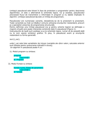 Limbajul pseudocod este folosit în faza de proiectare a programelor pentru descrierea
 algoritmilor; el este o alternativă la schemele logice. Ca şi acestea, pseudocodul
 precizează fluxul de transmitere a informaţiei în program şi nu datele implicate în
 algoritm. Limbajul pseudocod nu este un limbaj de programare.

 Pseudocodul are numeroase variante, deosebindu-se de la proiectant la proiectant.
 Toate variantele au însă ca trăsături comune utilizarea enunţurilor nestandard, precum
 şi a operaţiilor prescrise de programarea structurată.
 Pentru definirea unui limbaj pseudocod (ca şi pentru scheme logice) se defineşte o
 maşină virtuală care poate interpreta comenzile date în pseudocod (Figura 1).
 Instrucţiunile de bază sunt aceleaşi ca şi la schemele logice, numai că de această dată
 nu le vom asocia simboluri grafice. În plus, în pseudocod avem şi enunţurile
 nestandard cu forma generală:

 text (l_var);

 unde l_var este lista variabilelor de intrare (variabile ale căror valori, calculate anterior
 sunt folosite pentru prelucrarea indicată în enunţ).
  Un algoritm în pseudocod poate fi un:

 1). Modul program cu sintaxa:

      program
             <secvenţă>
      sf. Program

2). Modul funcţie cu sintaxa

      funcţie nume_f(lista de parametri)
             <secvenţă>;
      sf. funcţie
 