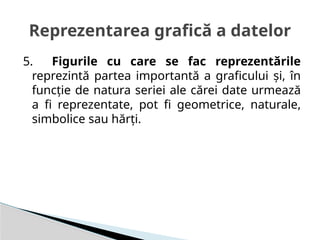 5. Figurile cu care se fac reprezentările
reprezintă partea importantă a graficului şi, în
funcţie de natura seriei ale cărei date urmează
a fi reprezentate, pot fi geometrice, naturale,
simbolice sau hărţi.
Reprezentarea grafică a datelor
 