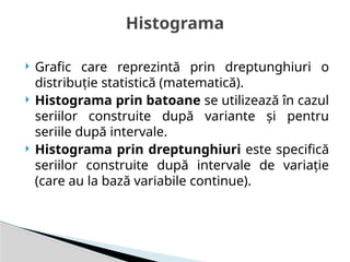  Grafic care reprezintă prin dreptunghiuri o
distribuţie statistică (matematică).
 Histograma prin batoane se utilizează în cazul
seriilor construite după variante şi pentru
seriile după intervale.
 Histograma prin dreptunghiuri este specifică
seriilor construite după intervale de variaţie
(care au la bază variabile continue).
Histograma
 