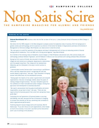 W O R K I N G O N T H E C E N T E R
Deborah Merrill-Sands 70F assumes a new role this fall: as dean of the Lorry I. Lokey Graduate School of Business at Mills College in
California.
She helms the first MBA program in the West designed to prepare women for leadership roles in business. With her background in
gender studies and anthropology and her experience as director of the Center for Gender in Organizations and dean of the School of
Management at Simmons College, Merrill-Sands is an ideal woman to lead the school.
“My main goal is to build the reputation of the program and keep it distinguished with its focus on educating women of diverse
backgrounds for leadership. This is an MBA with a strong social agenda,” says Merrill-Sands.
As a member of the entering class at Hampshire, social change is in Merrill-Sands’s educational roots. She worked closely with
anthropology professor Barbara Yngvesson, and did fieldwork in Mexico over two summers with visiting professor Mary Elmendorf.
During her Ph.D. work at Cornell, she returned to the Mexican
village she had visited as an undergrad, deepening her relationships
with the people living there. That, along with her postdoctoral
fellowship, got her interested in the ways in which science is
gendered.
“I learned about women farmers when I was working in sub-Saharan
Africa, and how researchers weren’t recognizing the role that
women played in agriculture,” she says. “I got interested in bringing
women more effectively into the development process.
“Having spent the majority of my career in government and nonprofit
organizations, I became increasingly realistic about the power of
making change through business,” she says. Hampshire gave her
the confidence to make nontraditional career changes, moving from
agriculture and development to business education.
“We need to demonstrate that the goals of profitability and social
responsibility can go hand in hand,” she says. “There are new
opportunities for business growth that come from asking how these
goals align.”
Cultivating the next generation of business leaders is exciting
and fulfilling, she says, because the face of business is changing
to include more diversity at the top, something that correlates to
better organizational performance.
Fostering long-term social change starts with business, Merrill-
Sands says: “If you don’t focus on work organizations, which shape
so much of our society—if you don’t use them as the intervention
point—you’re working on the periphery.”
24 Fall/Winter 2010 Non Satis Scire (Reprinted)
Non Satis Scire
FALL/WINTER 2010
T H E H A M P S H I R E M A G A Z I N E F O R A L U M N I A N D F R I E N D S
 