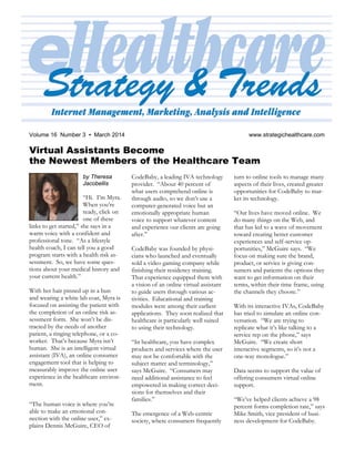 2 eHealthcare Strategy & Trends August 2012
Volume 16 Number 3 ▪ March 2014 www.strategichealthcare.com
Virtual Assistants Become
the Newest Members of the Healthcare Team
by Theresa
Jacobellis
“Hi. I’m Myra.
When you’re
ready, click on
one of these
links to get started,” she says in a
warm voice with a confident and
professional tone. “As a lifestyle
health coach, I can tell you a good
program starts with a health risk as-
sessment. So, we have some ques-
tions about your medical history and
your current health.”
With her hair pinned up in a bun
and wearing a white lab coat, Myra is
focused on assisting the patient with
the completion of an online risk as-
sessment form. She won’t be dis-
tracted by the needs of another
patient, a ringing telephone, or a co-
worker. That’s because Myra isn’t
human. She is an intelligent virtual
assistant (IVA), an online consumer
engagement tool that is helping to
measurably improve the online user
experience in the healthcare environ-
ment.
“The human voice is where you’re
able to make an emotional con-
nection with the online user,” ex-
plains Dennis McGuire, CEO of
CodeBaby, a leading IVA technology
provider. “About 40 percent of
what users comprehend online is
through audio, so we don’t use a
computer-generated voice but an
emotionally appropriate human
voice to support whatever content
and experience our clients are going
after.”
CodeBaby was founded by physi-
cians who launched and eventually
sold a video gaming company while
finishing their residency training.
That experience equipped them with
a vision of an online virtual assistant
to guide users through various ac-
tivities. Educational and training
modules were among their earliest
applications. They soon realized that
healthcare is particularly well suited
to using their technology.
“In healthcare, you have complex
products and services where the user
may not be comfortable with the
subject matter and terminology,”
says McGuire. “Consumers may
need additional assistance to feel
empowered in making correct deci-
sions for themselves and their
families.”
The emergence of a Web-centric
society, where consumers frequently
turn to online tools to manage many
aspects of their lives, created greater
opportunities for CodeBaby to mar-
ket its technology.
“Our lives have moved online. We
do many things on the Web, and
that has led to a wave of movement
toward creating better customer
experiences and self-service op-
portunities,” McGuire says. “We
focus on making sure the brand,
product, or service is giving con-
sumers and patients the options they
want to get information on their
terms, within their time frame, using
the channels they choose.”
With its interactive IVAs, CodeBaby
has tried to simulate an online con-
versation. “We are trying to
replicate what it’s like talking to a
service rep on the phone,” says
McGuire. “We create short
interactive segments, so it’s not a
one-way monologue.”
Data seems to support the value of
offering consumers virtual online
support.
“We’ve helped clients achieve a 98
percent forms completion rate,” says
Mike Smith, vice president of busi-
ness development for CodeBaby.
 