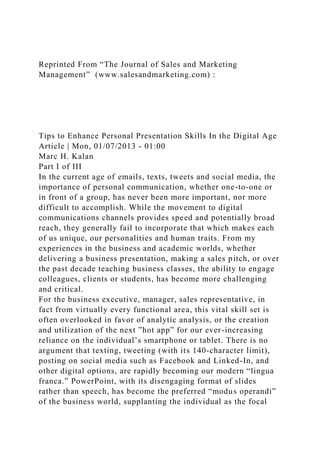 Reprinted From “The Journal of Sales and Marketing
Management” (www.salesandmarketing.com) :
Tips to Enhance Personal Presentation Skills In the Digital Age
Article | Mon, 01/07/2013 - 01:00
Marc H. Kalan
Part I of III
In the current age of emails, texts, tweets and social media, the
importance of personal communication, whether one-to-one or
in front of a group, has never been more important, nor more
difficult to accomplish. While the movement to digital
communications channels provides speed and potentially broad
reach, they generally fail to incorporate that which makes each
of us unique, our personalities and human traits. From my
experiences in the business and academic worlds, whether
delivering a business presentation, making a sales pitch, or over
the past decade teaching business classes, the ability to engage
colleagues, clients or students, has become more challenging
and critical.
For the business executive, manager, sales representative, in
fact from virtually every functional area, this vital skill set is
often overlooked in favor of analytic analysis, or the creation
and utilization of the next ”hot app” for our ever-increasing
reliance on the individual’s smartphone or tablet. There is no
argument that texting, tweeting (with its 140-character limit),
posting on social media such as Facebook and Linked-In, and
other digital options, are rapidly becoming our modern “lingua
franca.” PowerPoint, with its disengaging format of slides
rather than speech, has become the preferred “modus operandi”
of the business world, supplanting the individual as the focal
 