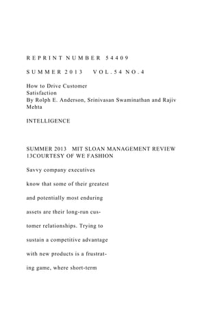 R E P R I N T N U M B E R 5 4 4 0 9
S U M M E R 2 0 1 3 V O L . 5 4 N O . 4
How to Drive Customer
Satisfaction
By Rolph E. Anderson, Srinivasan Swaminathan and Rajiv
Mehta
INTELLIGENCE
SUMMER 2013 MIT SLOAN MANAGEMENT REVIEW
13COURTESY OF WE FASHION
Savvy company executives
know that some of their greatest
and potentially most enduring
assets are their long-run cus-
tomer relationships. Trying to
sustain a competitive advantage
with new products is a frustrat-
ing game, where short-term
 