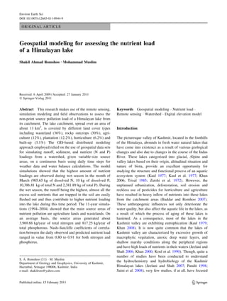 Environ Earth Sci
DOI 10.1007/s12665-011-0944-9

 ORIGINAL ARTICLE



Geospatial modeling for assessing the nutrient load
of a Himalayan lake
Shakil Ahmad Romshoo • Mohammad Muslim




Received: 6 April 2009 / Accepted: 27 January 2011
Ó Springer-Verlag 2011


Abstract This research makes use of the remote sensing,         Keywords Geospatial modeling Á Nutrient load Á
simulation modeling and ﬁeld observations to assess the         Remote sensing Á Watershed Á Digital elevation model
non-point source pollution load of a Himalayan lake from
its catchment. The lake catchment, spread over an area of
about 11 km2, is covered by different land cover types          Introduction
including wasteland (36%), rocky outcrops (30%), agri-
culture (12%), plantation (12.2%), horticulture (6.2%) and      The picturesque valley of Kashmir, located in the foothills
built-up (3.1%) The GIS-based distributed modeling              of the Himalaya, abounds in fresh water natural lakes that
approach employed relied on the use of geospatial data sets     have come into existence as a result of various geological
for simulating runoff, sediment, and nutrient (N and P)         changes and also due to changes in the course of the Indus
loadings from a watershed, given variable-size source           River. These lakes categorized into glacial, Alpine and
areas, on a continuous basis using daily time steps for         valley lakes based on their origin, altitudinal situation and
weather data and water balance calculations. The model          nature of biota, provide an excellent opportunity for
simulations showed that the highest amount of nutrient          studying the structure and functional process of an aquatic
loadings are observed during wet season in the month of         ecosystem system (Kaul 1977; Kaul et al. 1977; Khan
March (905.65 kg of dissolved N, 10 kg of dissolved P,          2006; Trisal 1985; Zutshi et al. 1972). However, the
10,386.81 kg of total N and 2,381.89 kg of total P). During     unplanned urbanization, deforestation, soil erosion and
the wet season, the runoff being the highest, almost all the    reckless use of pesticides for horticulture and agriculture
excess soil nutrients that are trapped in the soil are easily   have resulted in heavy inﬂow of nutrients into these lakes
ﬂushed out and thus contribute to higher nutrient loading       from the catchment areas (Baddar and Romhoo 2007).
into the lake during this time period. The 11-year simula-      These anthropogenic inﬂuences not only deteriorate the
tions (1994–2004) showed that the main source areas of          water quality, but also affect the aquatic life in the lakes, as
nutrient pollution are agriculture lands and wastelands. On     a result of which the process of aging of these lakes is
an average basis, the source areas generated about              hastened. As a consequence, most of the lakes in the
3,969.66 kg/year of total nitrogen and 817.25 kg/year of        Kashmir valley are exhibiting eutrophication (Kaul 1979;
total phosphorous. Nash–Sutcliffe coefﬁcients of correla-       Khan 2008). It is now quite common that the lakes of
tion between the daily observed and predicted nutrient load     Kashmir valley are characterized by excessive growth of
ranged in value from 0.80 to 0.91 for both nitrogen and         macrophytic vegetation, anoxic deep water layers, and
phosphorus.                                                     shallow marshy conditions along the peripheral regions
                                                                and have high loads of nutrients in their waters (Jeelani and
                                                                Shah 2006; Khan 2000; Koul et al. 1990). Though, quite a
                                                                number of studies have been conducted to understand
S. A. Romshoo (&) Á M. Muslim
                                                                the hydrochemistry and hydrobiology of the Kashmir
Department of Geology and Geophysics, University of Kashmir,
Hazratbal, Srinagar 190006, Kashmir, India                      Himalayan lakes (Jeelani and Shah 2007; Pandit 1998;
e-mail: shakilrom@yahoo.com                                     Saini et al. 2008), very few studies, if at all, have focused


                                                                                                                     123
 