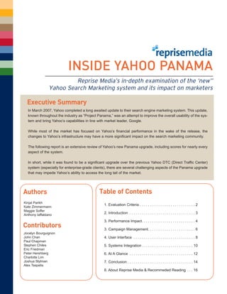 INSIDE YAHOO PANAMA
                         Reprise Media’s in-depth examination of the ‘new’’
                Yahoo Search Marketing system and its impact on marketers

  Executive Summary
  In March 2007, Yahoo completed a long awaited update to their search engine marketing system. This update,
  known throughout the industry as “Project Panama,” was an attempt to improve the overall usability of the sys-
  tem and bring Yahoo’s capabilities in line with market leader, Google.

  While most of the market has focused on Yahoo’s financial performance in the wake of the release, the
  changes to Yahoo’s infrastructure may have a more significant impact on the search marketing community.

  The following report is an extensive review of Yahoo’s new Panama upgrade, including scores for nearly every
  aspect of the system.

  In short, while it was found to be a significant upgrade over the previous Yahoo DTC (Direct Traffic Center)
  system (especially for enterprise-grade clients), there are several challenging aspects of the Panama upgrade
  that may impede Yahoo’s ability to access the long tail of the market.




                                             Table of Contents
Authors
Kinjal Parikh
                                                1. Evaluation Criteria . . . . . . . . . . . . . . . . . . . . . . . . . . . 2
Kate Zimmermann
Maggie Soffer
                                                2. Introduction . . . . . . . . . . . . . . . . . . . . . . . . . . . . . . . . 3
Anthony Iaffaldano
                                                3. Performance Impact. . . . . . . . . . . . . . . . . . . . . . . . . . 4
Contributors                                    3. Campaign Management. . . . . . . . . . . . . . . . . . . . . . . 6
Jocelyn Bourguignon
John Chan                                       4. User Interface . . . . . . . . . . . . . . . . . . . . . . . . . . . . . . 8
Paul Chapman
Stephen Chiles                                  5. Systems Integration . . . . . . . . . . . . . . . . . . . . . . . . . 10
Eric Friedman
Peter Hershberg                                 6. At A Glance . . . . . . . . . . . . . . . . . . . . . . . . . . . . . . . 12
Charlotte Lim
Joshua Stylman                                  7. Conclusion . . . . . . . . . . . . . . . . . . . . . . . . . . . . . . . . 14
Alex Tsepetis
                                                8. About Reprise Media & Recommeded Reading . . . 16