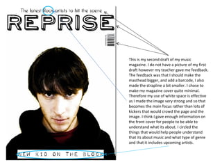 This is my second draft of my music magazine. I do not have a picture of my first draft however my teacher gave me feedback. The feedback was that I should make the masthead bigger, and add a barcode, I also made the strapline a bit smaller. I chose to make my magazine cover quite minimal. Therefore my use of white space is effective as I made the image very strong and so that becomes the main focus rather than lots of kickers that would crowd the page and the image. I think I gave enough information on the front cover for people to be able to understand what its about. I circled the things that would help people understand that its about music and what type of genre and that it includes upcoming artists. 