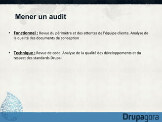 Mener un audit
•  Fonc1onnel	
  :	
  Revue	
  du	
  périmètre	
  et	
  des	
  aKentes	
  de	
  l’équipe	
  cliente.	
  Analyse	
  de	
  
la	
  qualité	
  des	
  documents	
  de	
  concep)on	
  

•  Technique	
  :	
  Revue	
  de	
  code.	
  Analyse	
  de	
  la	
  qualité	
  des	
  développements	
  et	
  du	
  
respect	
  des	
  standards	
  Drupal	
  

 