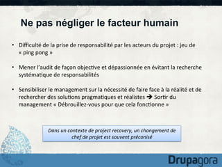 Ne pas négliger le facteur humain
•  Diﬃculté	
  de	
  la	
  prise	
  de	
  responsabilité	
  par	
  les	
  acteurs	
  du	
  projet	
  :	
  jeu	
  de	
  
«	
  ping	
  pong	
  »	
  
•  Mener	
  l’audit	
  de	
  façon	
  objec)ve	
  et	
  dépassionnée	
  en	
  évitant	
  la	
  recherche	
  
systéma)que	
  de	
  responsabilités	
  
•  Sensibiliser	
  le	
  management	
  sur	
  la	
  nécessité	
  de	
  faire	
  face	
  à	
  la	
  réalité	
  et	
  de	
  
rechercher	
  des	
  solu)ons	
  pragma)ques	
  et	
  réalistes	
  è	
  Sor)r	
  du	
  
management	
  «	
  Débrouillez-­‐vous	
  pour	
  que	
  cela	
  fonc)onne	
  »	
  

Dans	
  un	
  contexte	
  de	
  project	
  recovery,	
  un	
  changement	
  de	
  
chef	
  de	
  projet	
  est	
  souvent	
  préconisé	
  

 