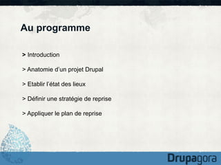 Au programme
> Introduction
> Anatomie d’un projet Drupal
> Etablir l’état des lieux
> Définir une stratégie de reprise
> Appliquer le plan de reprise

 