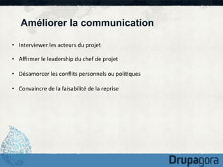 Améliorer la communication
•  Interviewer	
  les	
  acteurs	
  du	
  projet	
  
•  Aﬃrmer	
  le	
  leadership	
  du	
  chef	
  de	
  projet	
  
•  Désamorcer	
  les	
  conﬂits	
  personnels	
  ou	
  poli)ques	
  
•  Convaincre	
  de	
  la	
  faisabilité	
  de	
  la	
  reprise	
  

 