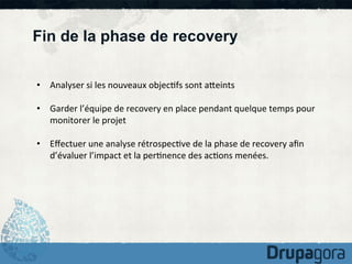Fin de la phase de recovery
•  Analyser	
  si	
  les	
  nouveaux	
  objec)fs	
  sont	
  aKeints	
  
•  Garder	
  l’équipe	
  de	
  recovery	
  en	
  place	
  pendant	
  quelque	
  temps	
  pour	
  
monitorer	
  le	
  projet	
  
•  Eﬀectuer	
  une	
  analyse	
  rétrospec)ve	
  de	
  la	
  phase	
  de	
  recovery	
  aﬁn	
  
d’évaluer	
  l’impact	
  et	
  la	
  per)nence	
  des	
  ac)ons	
  menées.	
  

 