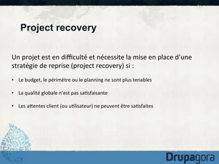 Project recovery
Un	
  projet	
  est	
  en	
  diﬃculté	
  et	
  nécessite	
  la	
  mise	
  en	
  place	
  d’une	
  
stratégie	
  de	
  reprise	
  (project	
  recovery)	
  si	
  :	
  
	
  
•  Le	
  budget,	
  le	
  périmètre	
  ou	
  le	
  planning	
  ne	
  sont	
  plus	
  tenables	
  
•  La	
  qualité	
  globale	
  n’est	
  pas	
  sa)sfaisante	
  
•  Les	
  aKentes	
  client	
  (ou	
  u)lisateur)	
  ne	
  peuvent	
  être	
  sa)sfaites	
  

 
