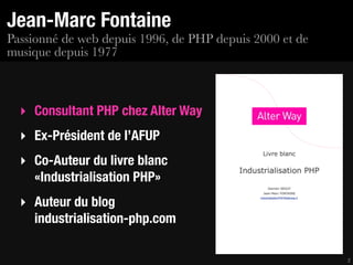 Jean-Marc Fontaine
Passionné de web depuis 1996, de PHP depuis 2000 et de
musique depuis 1977



  ‣ Consultant PHP chez Alter Way
  ‣ Ex-Président de l’AFUP
  ‣ Co-Auteur du livre blanc
    «Industrialisation PHP»
  ‣ Auteur du blog
    industrialisation-php.com

                                                         2
 