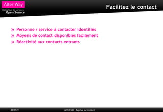 Facilitez le contact



»    Personne / service à contacter identifiés
»    Moyens de contact disponibles facilement
»    Réactivité aux contacts entrants




22/07/11                    ALTER WAY - Reprise sur incident
 