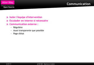 Communication



»    Isoler l'équipe d'intervention
»    Escalader en interne si nécessaire
»    Communication externe :
       – Régulière
       – Aussi transparente que possible
       – Page d'état




22/07/11                         ALTER WAY - Reprise sur incident
 