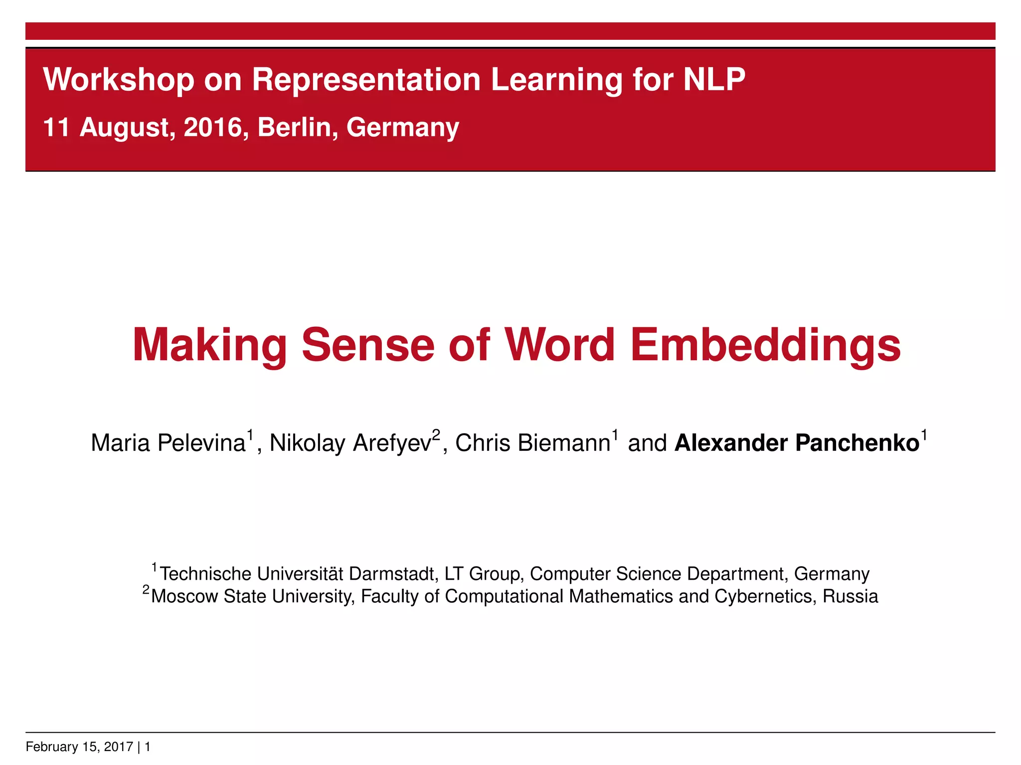 Workshop on Representation Learning for NLP
11 August, 2016, Berlin, Germany
Making Sense of Word Embeddings
Maria Pelevina1
, Nikolay Arefyev2
, Chris Biemann1
and Alexander Panchenko1
1
Technische Universität Darmstadt, LT Group, Computer Science Department, Germany
2
Moscow State University, Faculty of Computational Mathematics and Cybernetics, Russia
February 15, 2017 | 1
 
