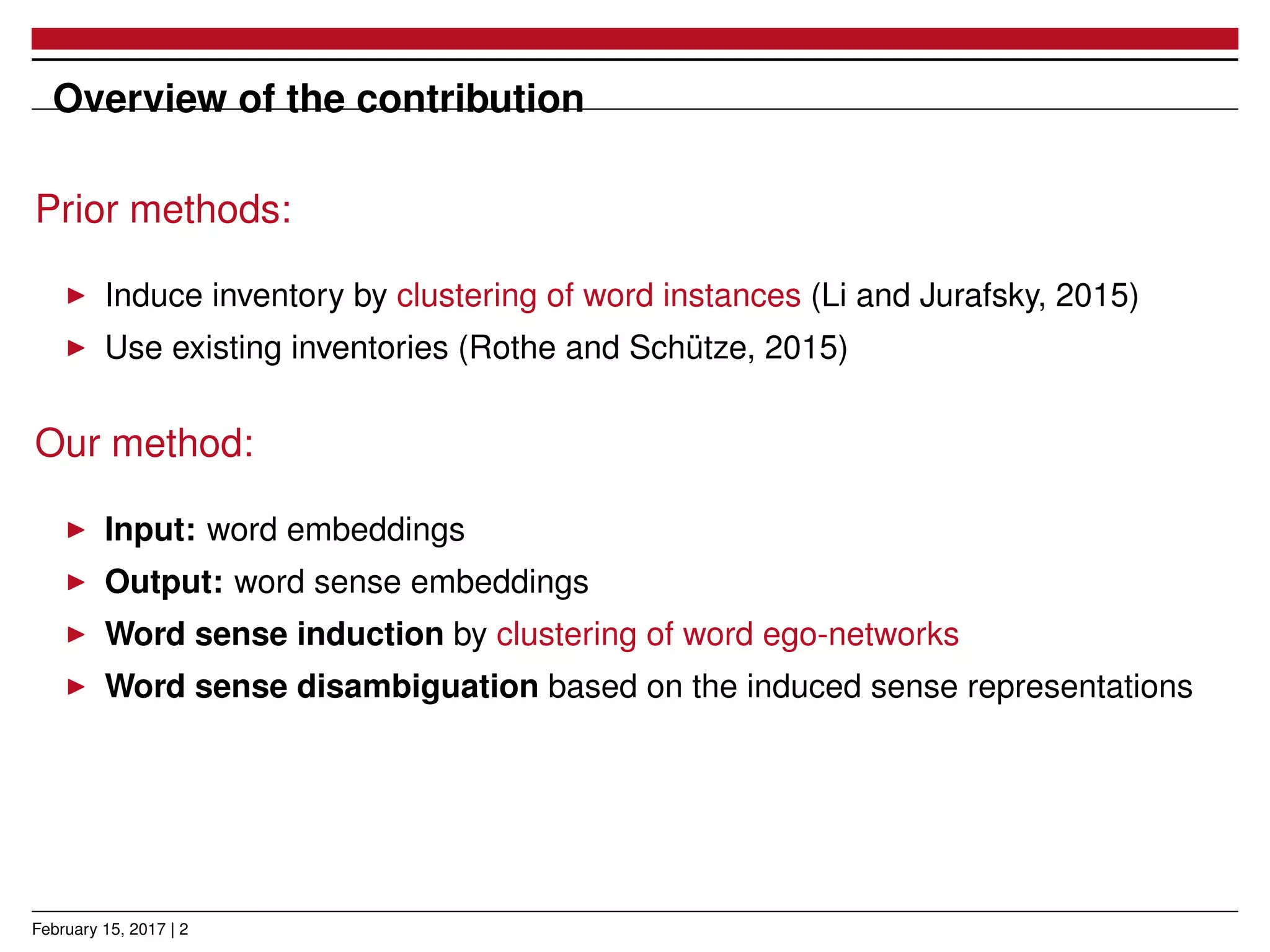 Overview of the contribution
Prior methods:
Induce inventory by clustering of word instances (Li and Jurafsky, 2015)
Use existing inventories (Rothe and Schütze, 2015)
Our method:
Input: word embeddings
Output: word sense embeddings
Word sense induction by clustering of word ego-networks
Word sense disambiguation based on the induced sense representations
February 15, 2017 | 2
 