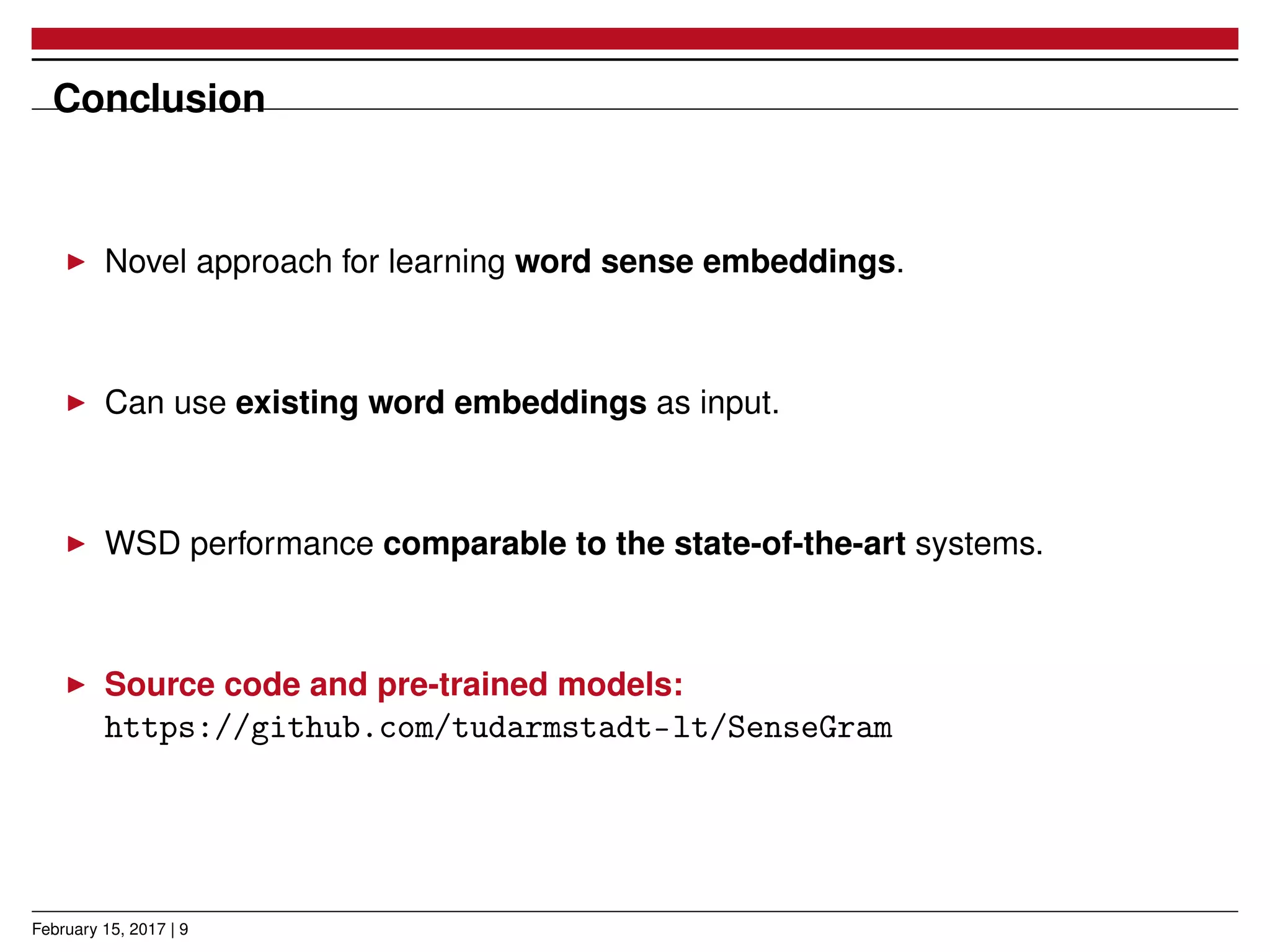Conclusion
Novel approach for learning word sense embeddings.
Can use existing word embeddings as input.
WSD performance comparable to the state-of-the-art systems.
Source code and pre-trained models:
https://github.com/tudarmstadt-lt/SenseGram
February 15, 2017 | 9
 