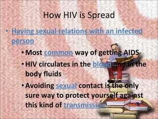 How HIV is Spread <ul><li>Having sexual relations with an infected person </li></ul><ul><ul><ul><li>Most  common  way of g...