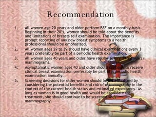 Recommendation <ul><li>All women age 20 years and older perform BSE on a monthly basis. Beginning in their 20’s, women sho...