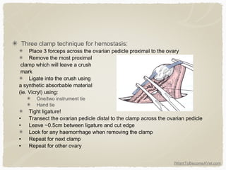 IWantToBecomeAVet.com
Three clamp technique for hemostasis:
Place 3 forceps across the ovarian pedicle proximal to the ovary
Remove the most proximal
clamp which will leave a crush
mark
Ligate into the crush using
a synthetic absorbable material
(ie. Vicryl) using:
One/two instrument tie
Hand tie
Tight ligature!
• Transect the ovarian pedicle distal to the clamp across the ovarian pedicle
• Leave ~0.5cm between ligature and cut edge
Look for any haemorrhage when removing the clamp
• Repeat for next clamp
• Repeat for other ovary
 
