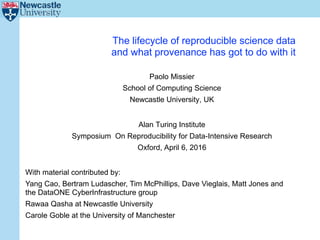 The lifecycle of reproducible science data
and what provenance has got to do with it
Paolo Missier
School of Computing Science
Newcastle University, UK
Alan Turing Institute
Symposium On Reproducibility for Data-Intensive Research
Oxford, April 6, 2016
With material contributed by:
Yang Cao, Bertram Ludascher, Tim McPhillips, Dave Vieglais, Matt Jones and
the DataONE CyberInfrastructure group
Rawaa Qasha at Newcastle University
Carole Goble at the University of Manchester
 