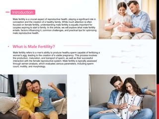 Introduction:
Male fertility is a crucial aspect of reproductive health, playing a significant role in
conception and the creation of a healthy family. While much attention is often
focused on female fertility, understanding male fertility is equally important for
couples aspiring to start a family. In this article, we will explore what male fertility
entails, factors influencing it, common challenges, and practical tips for optimizing
male reproductive health.
• What is Male Fertility?
Male fertility refers to a man's ability to produce healthy sperm capable of fertilizing a
woman's egg, leading to the creation of a viable pregnancy. This process involves
the production, maturation, and transport of sperm, as well as their successful
interaction with the female reproductive system. Male fertility is typically assessed
through semen analysis, which evaluates various parameters, including sperm
count, motility, and morphology.
 
