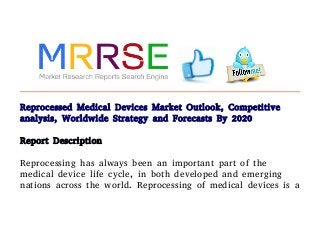 Reprocessed Medical Devices Market Outlook, Competitive
analysis, Worldwide Strategy and Forecasts By 2020
Report Description
Reprocessing has always been an important part of the
medical device life cycle, in both developed and emerging
nations across the world. Reprocessing of medical devices is a
 