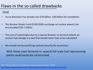 Flaws in the so called drawbacksCostYucca Mountain has already cost $10 billion. $30 billion for completionThe Nuclear Waste Fund ($.001/kWh surcharge on nuclear power) has accumulated $35.7 billion. The cost of catastrophe due to a natural disaster, or terrorist attacks on nuclear fuel storage is a cost that should never have to be calculated.We should not be sacrificing national security for economics.With these costs factored in, several full scale fuel reprocessing plants could easily be constructed.NIE “Nuclear Waste Fund Payment Information by State” / DOEhttp://www.nrc.gov/reading-rm/doc-collections/fact-sheets/fs-yucca-license-review.html