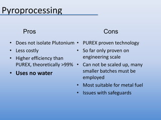 Pyroprocessing ProsConsDoes not isolate PlutoniumLess costlyHigher efficiency than PUREX, theoretically >99%Uses no waterPUREX proven technologySo far only proven on engineering scaleCan not be scaled up, many smaller batches must be employedMost suitable for metal fuelIssues with safeguards