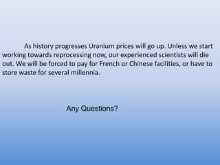 	As history progresses Uranium prices will go up. Unless we start working towards reprocessing now, our experienced scientists will die out. We will be forced to pay for French or Chinese facilities, or have to store waste for several millennia.Any Questions?