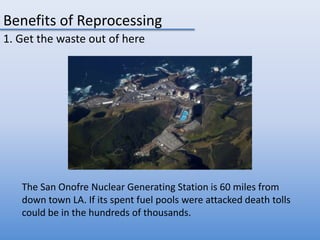 Benefits of Reprocessing1. Get the waste out of hereThe San Onofre Nuclear Generating Station is 60 miles from down town LA. If its spent fuel pools were attacked death tolls could be in the hundreds of thousands.